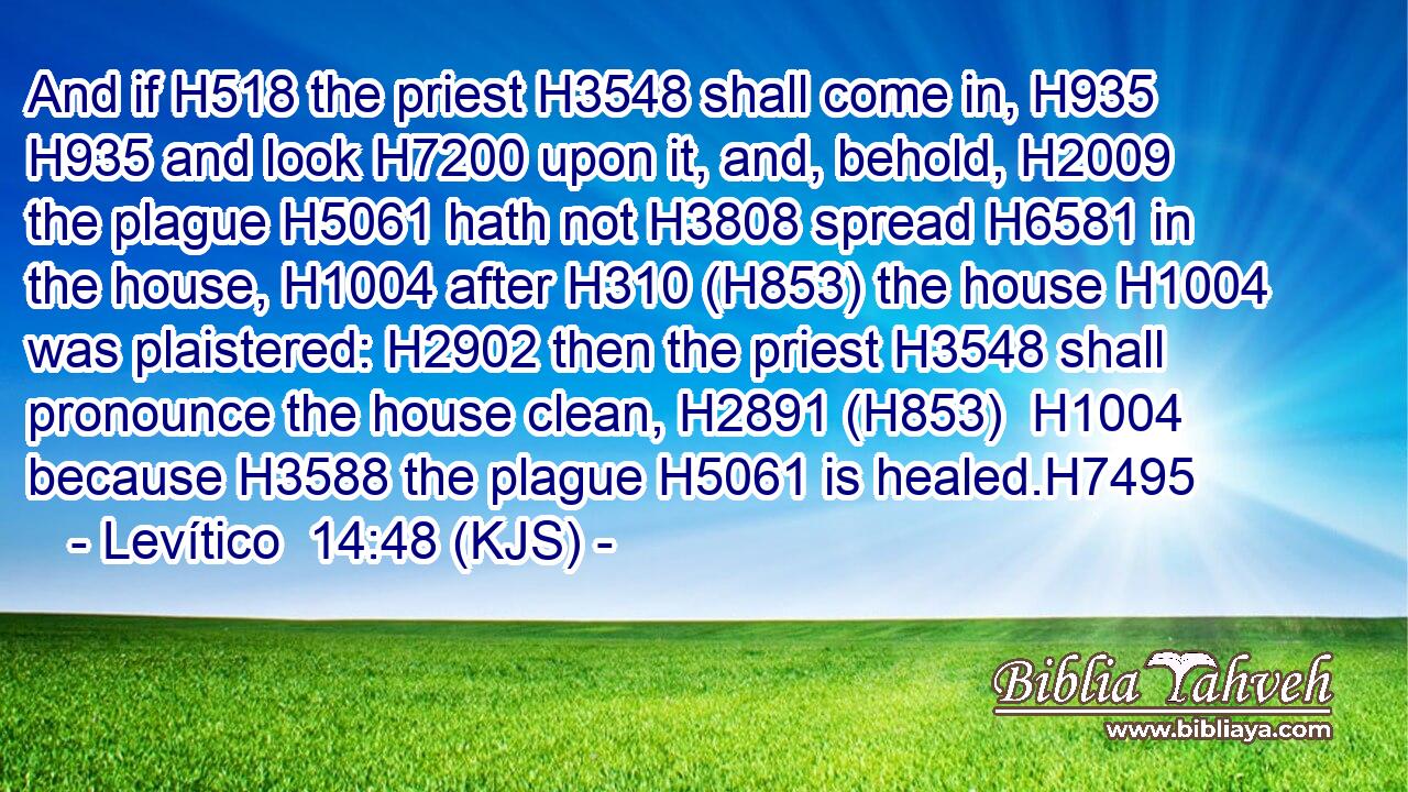 And if H518 the priest H3548 shall come in, H935  H935 and look H7200 upon it, and, behold, H2009 the plague H5061 hath not H3808 spread H6581 in the house, H1004 after H310 (H853) the house H1004 was plaistered: H2902 then the priest H3548 shall pronounce the house clean, H2891 (H853)  H1004 because H3588 the plague H5061 is healed.H7495