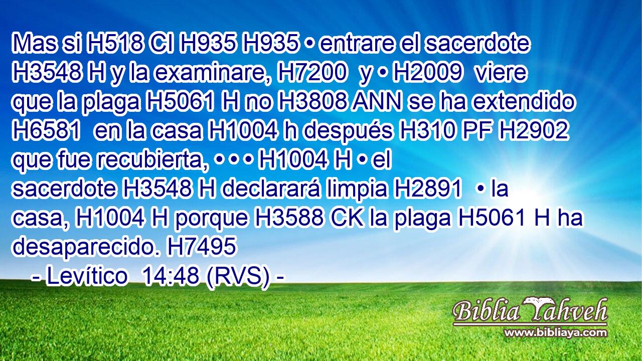 Mas si H518 CI H935 H935 • entrare el sacerdote H3548 H y la examinare, H7200  y • H2009  viere que la plaga H5061 H no H3808 ANN se ha extendido H6581  en la casa H1004 h después H310 PF H2902 que fue recubierta, • • • H1004 H • el sacerdote H3548 H declarará limpia H2891  • la casa, H1004 H porque H3588 CK la plaga H5061 H ha desaparecido. H7495  