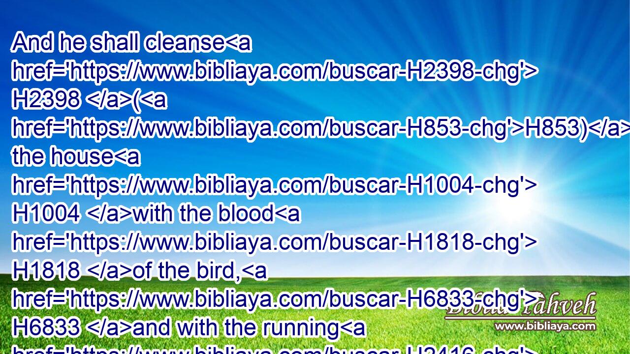 And he shall cleanse H2398 (H853) the house H1004 with the blood H1818 of the bird, H6833 and with the running H2416 water, H4325 and with the living H2416 bird, H6833 and with the cedar H730 wood, H6086 and with the hyssop, H231 and with the scarlet: H8144 H8438
