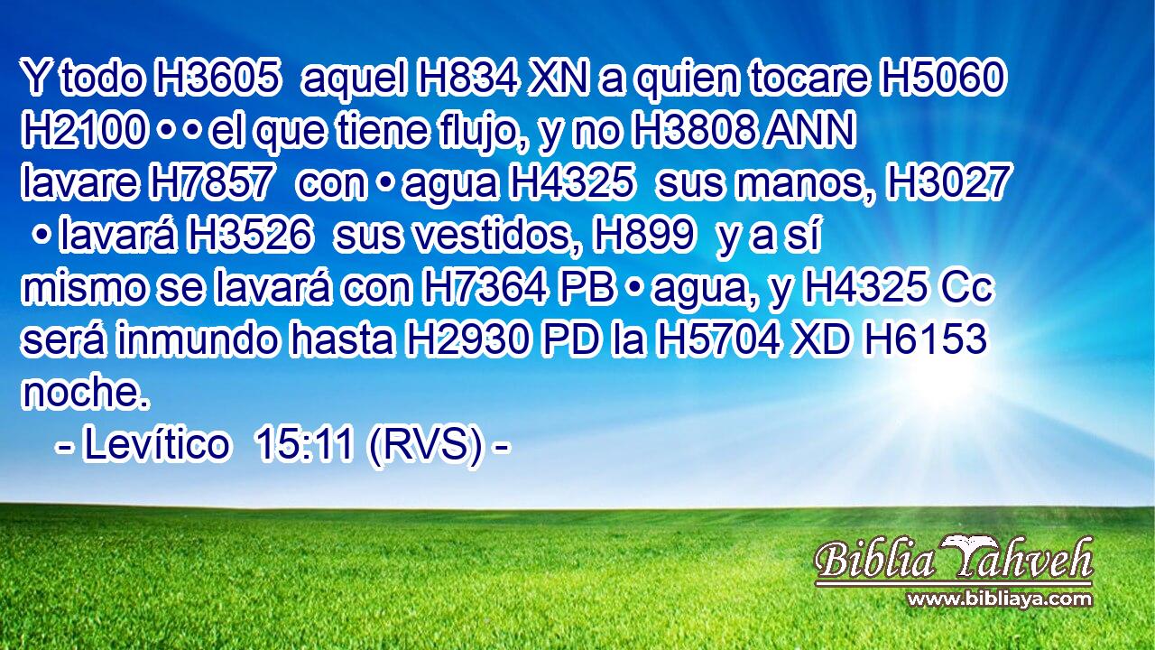 Y todo H3605  aquel H834 XN a quien tocare H5060  H2100 • • el que tiene flujo, y no H3808 ANN lavare H7857  con • agua H4325  sus manos, H3027  • lavará H3526  sus vestidos, H899  y a sí mismo se lavará con H7364 PB • agua, y H4325 Cc será inmundo hasta H2930 PD la H5704 XD H6153 noche. 