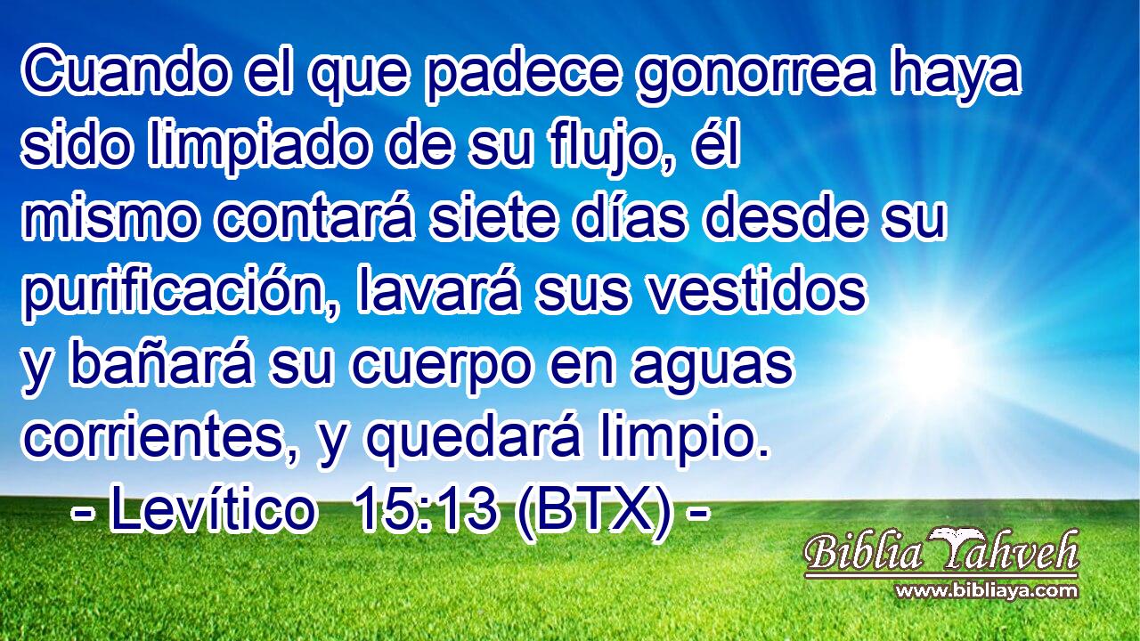 Cuando el que padece gonorrea haya sido limpiado de su flujo, él mismo contará siete días desde su purificación, lavará sus vestidos y bañará su cuerpo en aguas corrientes, y quedará limpio.