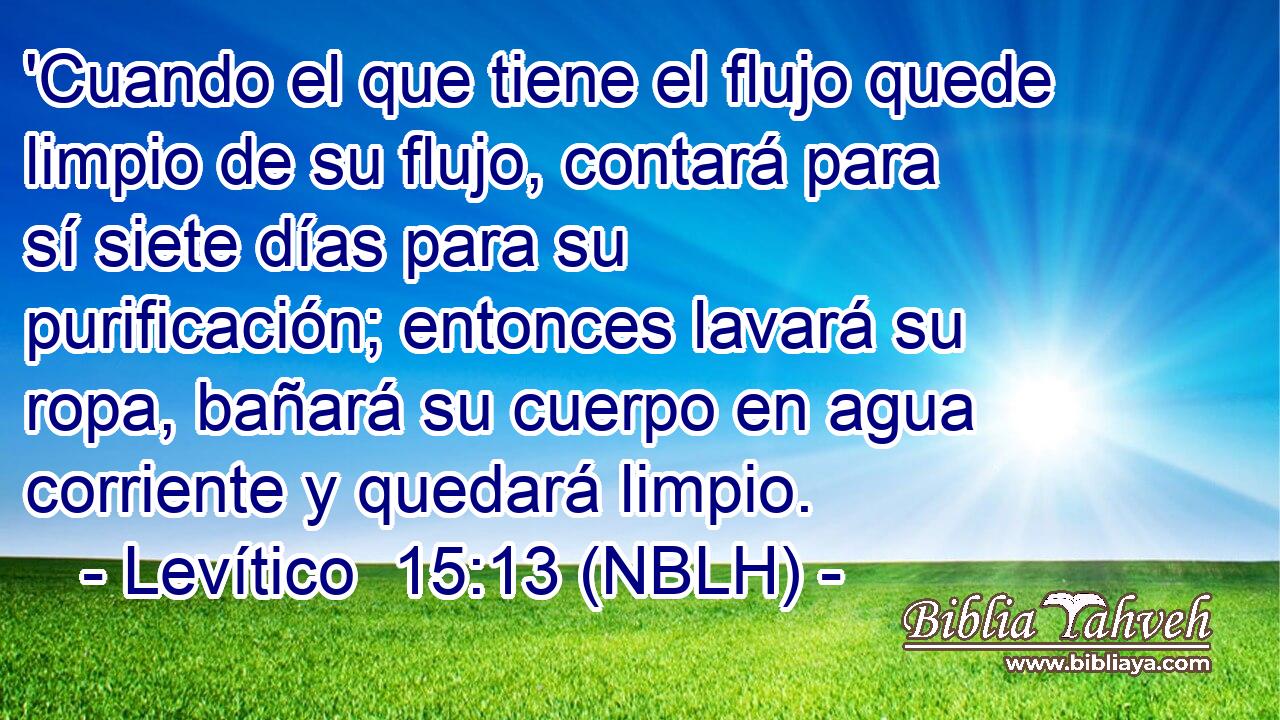  'Cuando el que tiene el flujo quede limpio de su flujo, contará para sí siete días para su purificación; entonces lavará su ropa, bañará su cuerpo en agua corriente y quedará limpio. 
