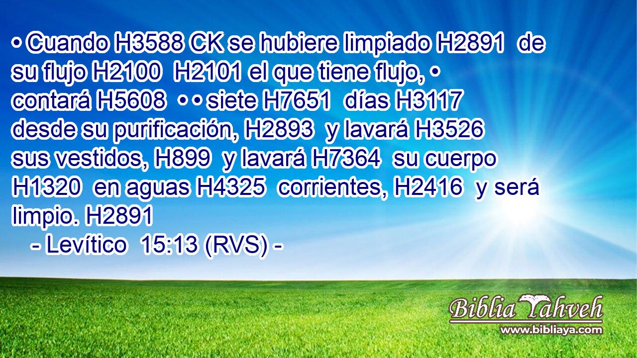 • Cuando H3588 CK se hubiere limpiado H2891  de su flujo H2100  H2101 el que tiene flujo, • contará H5608  • • siete H7651  días H3117  desde su purificación, H2893  y lavará H3526  sus vestidos, H899  y lavará H7364  su cuerpo H1320  en aguas H4325  corrientes, H2416  y será limpio. H2891  