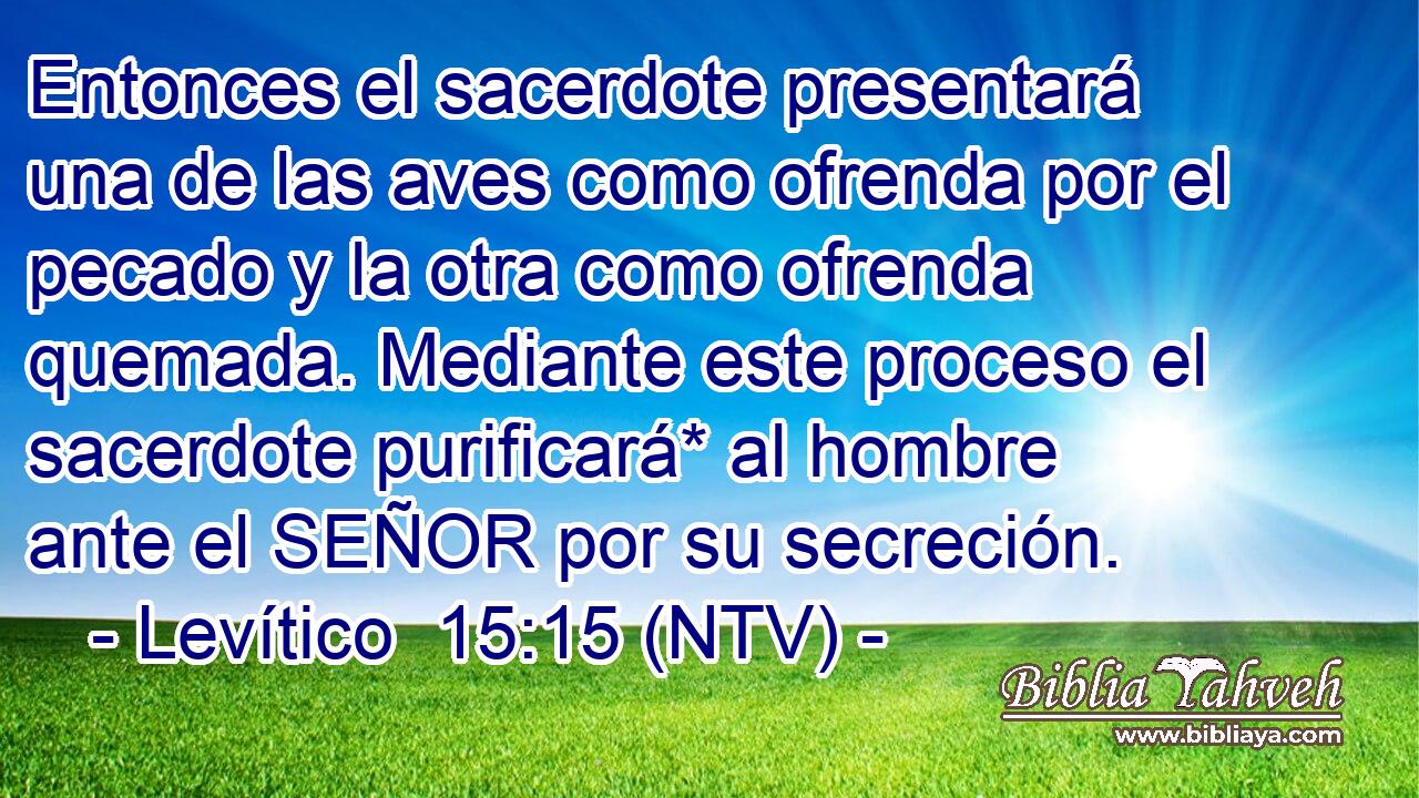 Entonces el sacerdote presentará una de las aves como ofrenda por el pecado y la otra como ofrenda quemada. Mediante este proceso el sacerdote purificará* al hombre ante el SEÑOR por su secreción.