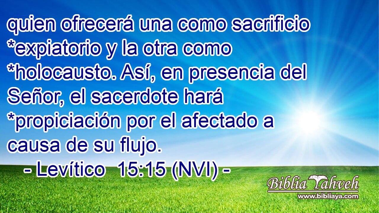  quien ofrecerá una como sacrificio *expiatorio y la otra como *holocausto. Así, en presencia del Señor, el sacerdote hará *propiciación por el afectado a causa de su flujo. 