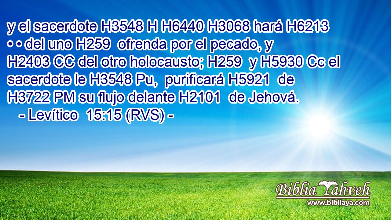 y el sacerdote H3548 H H6440 H3068 hará H6213  • • del uno H259  ofrenda por el pecado, y H2403 CC del otro holocausto; H259  y H5930 Cc el sacerdote le H3548 Pu,  purificará H5921  de H3722 PM su flujo delante H2101  de Jehová. 
