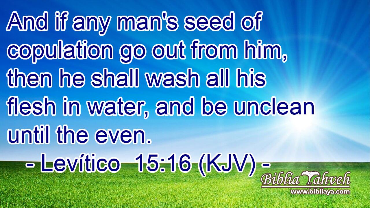 And if any man's seed of copulation go out from him, then he shall wash all his flesh in water, and be unclean until the even.