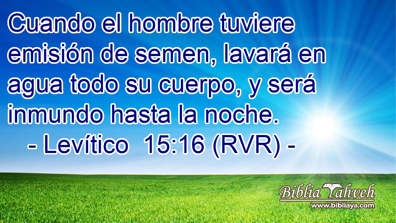 Cuando el hombre tuviere emisión de semen, lavará en agua todo su cuerpo, y será inmundo hasta la noche.