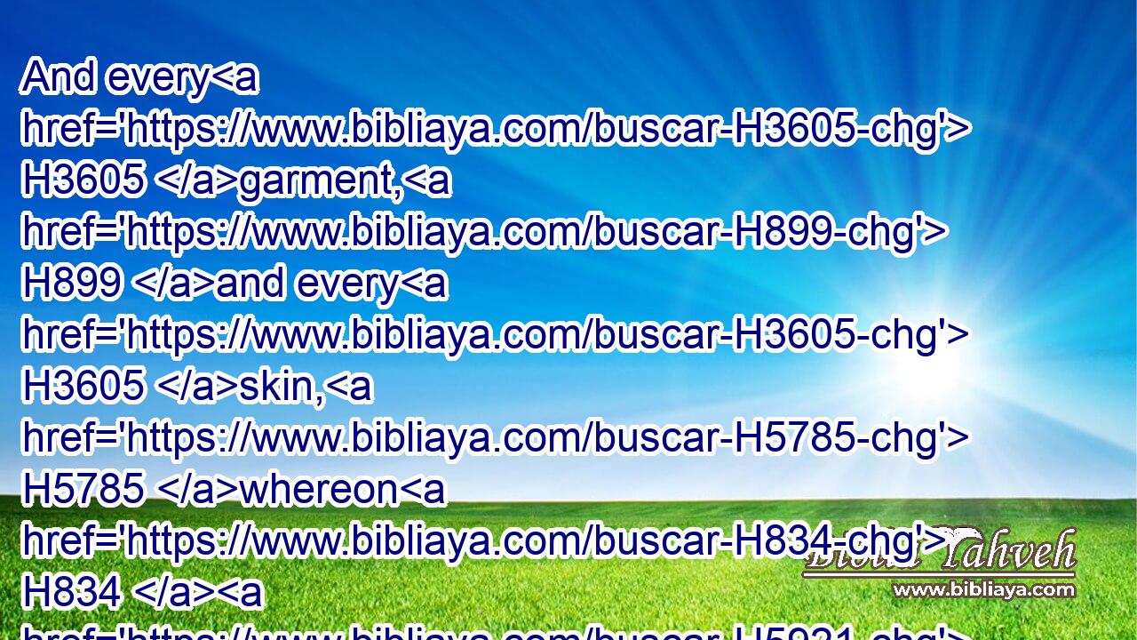 And every H3605 garment, H899 and every H3605 skin, H5785 whereon H834  H5921 is H1961 the seed H2233 of copulation, H7902 shall be washed H3526 with water, H4325 and be unclean H2930 until H5704 the even.H6153