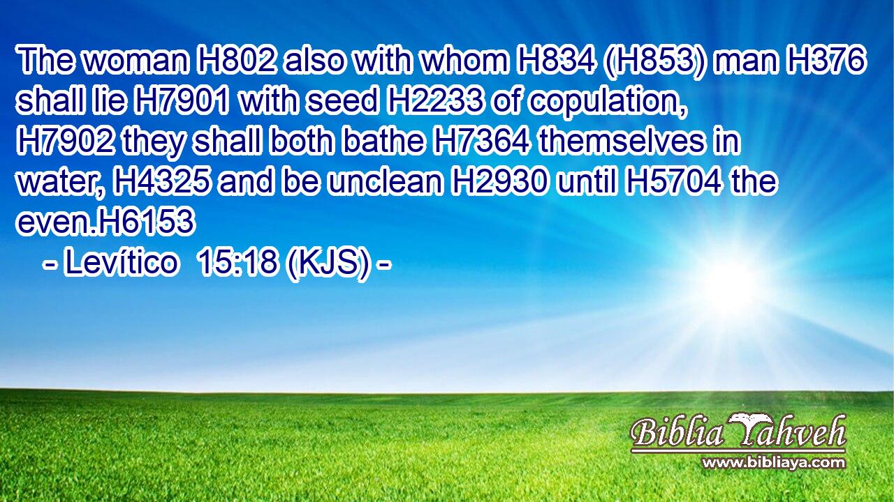 The woman H802 also with whom H834 (H853) man H376 shall lie H7901 with seed H2233 of copulation, H7902 they shall both bathe H7364 themselves in water, H4325 and be unclean H2930 until H5704 the even.H6153