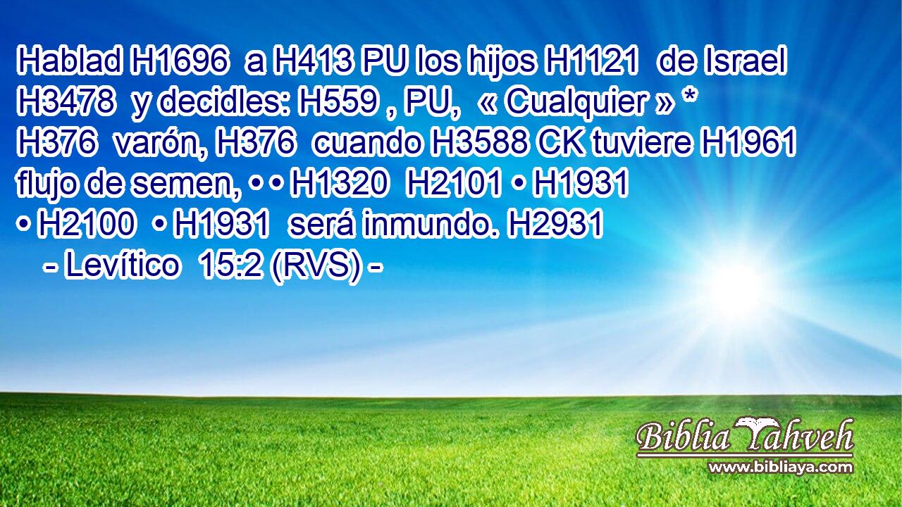 Hablad H1696  a H413 PU los hijos H1121  de Israel H3478  y decidles: H559 , PU,  « Cualquier » * H376  varón, H376  cuando H3588 CK tuviere H1961  flujo de semen, • • H1320  H2101 • H1931  • H2100  • H1931  será inmundo. H2931  