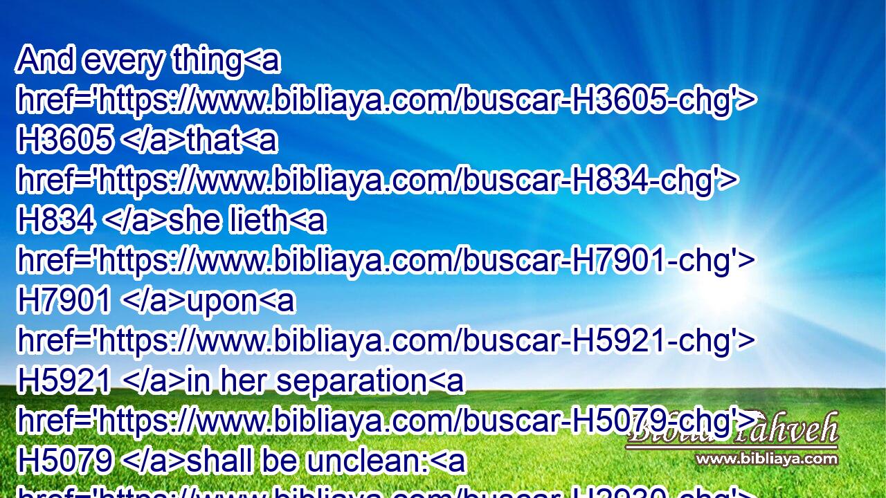 And every thing H3605 that H834 she lieth H7901 upon H5921 in her separation H5079 shall be unclean: H2930 every thing H3605 also that H834 she sitteth H3427 upon H5921 shall be unclean.H2930