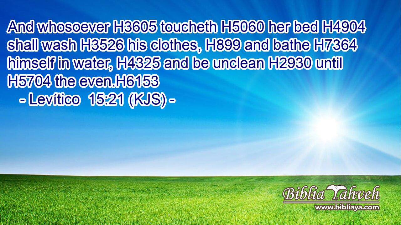And whosoever H3605 toucheth H5060 her bed H4904 shall wash H3526 his clothes, H899 and bathe H7364 himself in water, H4325 and be unclean H2930 until H5704 the even.H6153