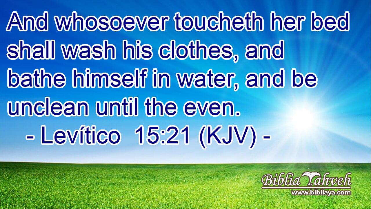 And whosoever toucheth her bed shall wash his clothes, and bathe himself in water, and be unclean until the even.
