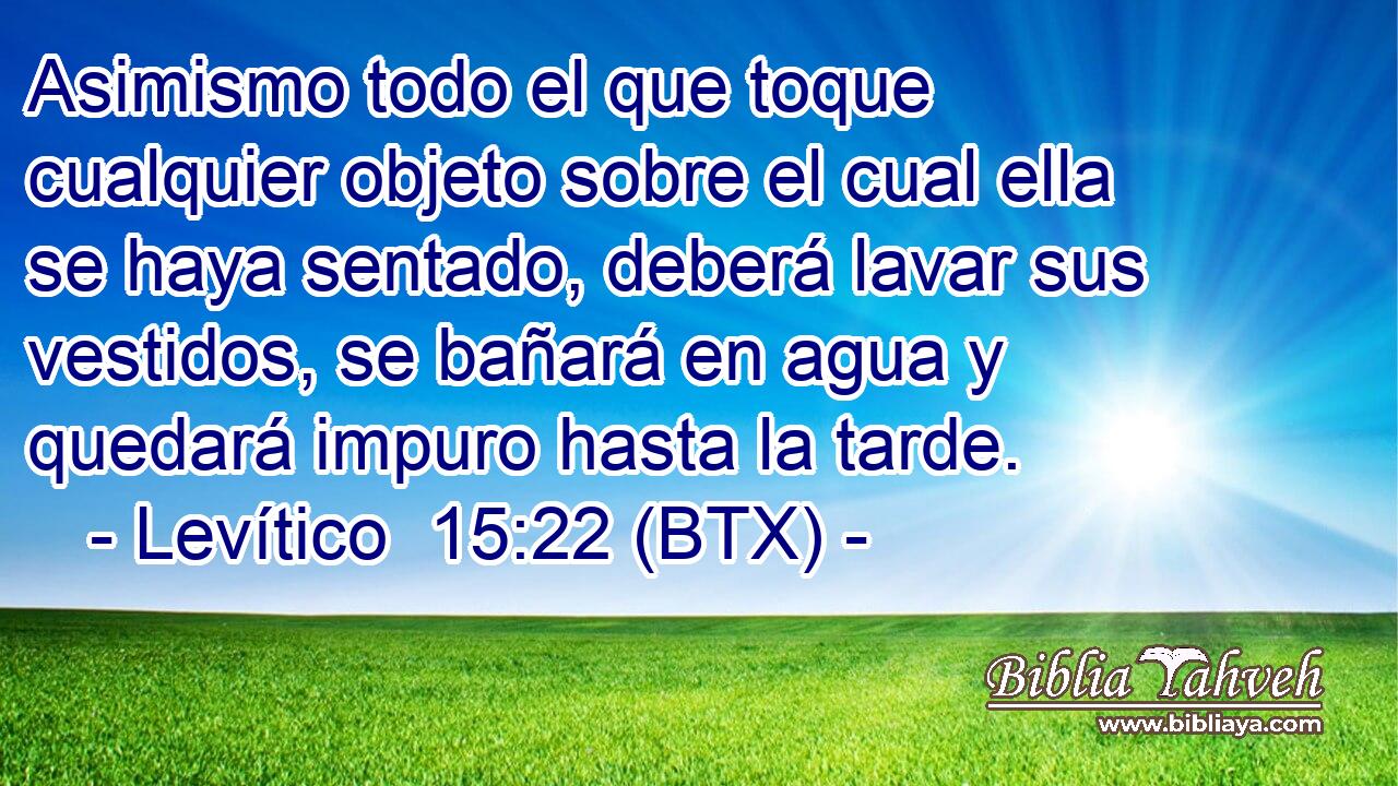 Asimismo todo el que toque cualquier objeto sobre el cual ella se haya sentado, deberá lavar sus vestidos, se bañará en agua y quedará impuro hasta la tarde.