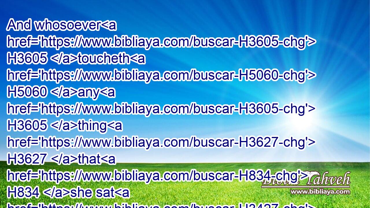 And whosoever H3605 toucheth H5060 any H3605 thing H3627 that H834 she sat H3427 upon H5921 shall wash H3526 his clothes, H899 and bathe H7364 himself in water, H4325 and be unclean H2930 until H5704 the even.H6153