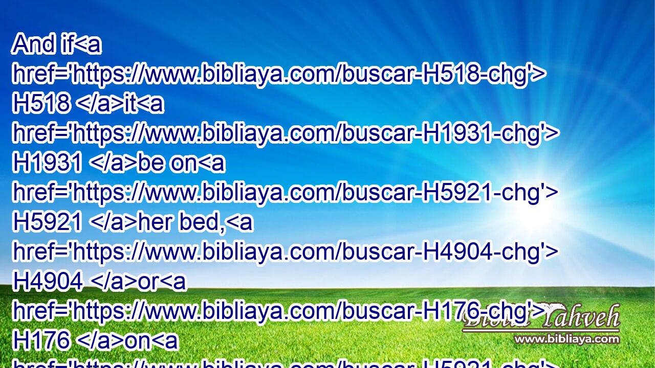 And if H518 it H1931 be on H5921 her bed, H4904 or H176 on H5921 any thing H3627 whereon H834  H5921 she H1931 sitteth, H3427 when he toucheth H5060 it, he shall be unclean H2930 until H5704 the even.H6153