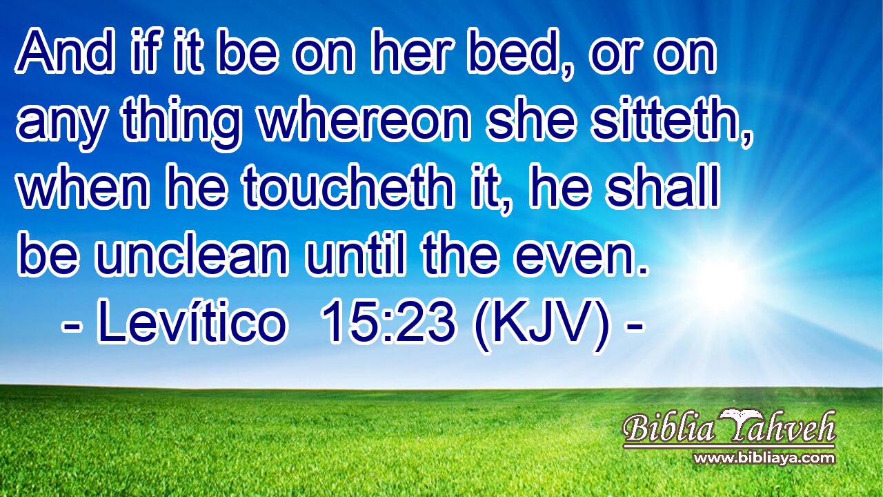 And if it be on her bed, or on any thing whereon she sitteth, when he toucheth it, he shall be unclean until the even.