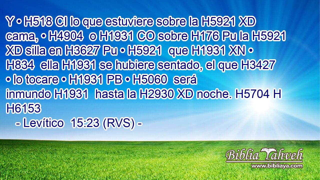 Y • H518 CI lo que estuviere sobre la H5921 XD cama, • H4904  o H1931 CO sobre H176 Pu la H5921 XD silla en H3627 Pu • H5921  que H1931 XN • H834  ella H1931 se hubiere sentado, el que H3427 • lo tocare • H1931 PB • H5060  será inmundo H1931  hasta la H2930 XD noche. H5704 H H6153 