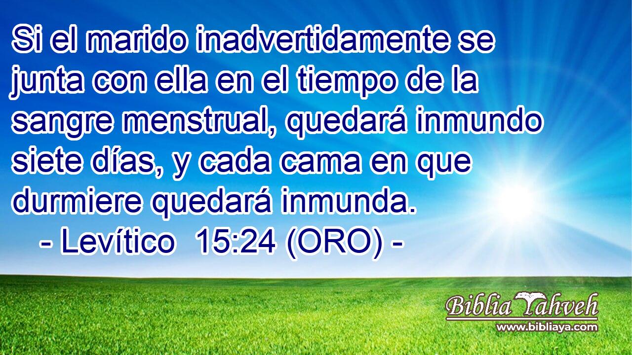  Si el marido inadvertidamente se junta con ella en el tiempo de la sangre menstrual, quedará inmundo siete días, y cada cama en que durmiere quedará inmunda. 