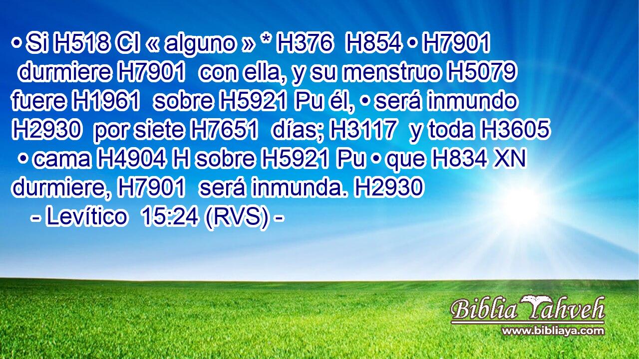 • Si H518 CI « alguno » * H376  H854 • H7901  durmiere H7901  con ella, y su menstruo H5079  fuere H1961  sobre H5921 Pu él, • será inmundo H2930  por siete H7651  días; H3117  y toda H3605  • cama H4904 H sobre H5921 Pu • que H834 XN durmiere, H7901  será inmunda. H2930  