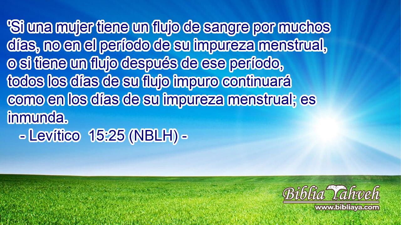  'Si una mujer tiene un flujo de sangre por muchos días, no en el período de su impureza menstrual, o si tiene un flujo después de ese período, todos los días de su flujo impuro continuará como en los días de su impureza menstrual; es inmunda. 