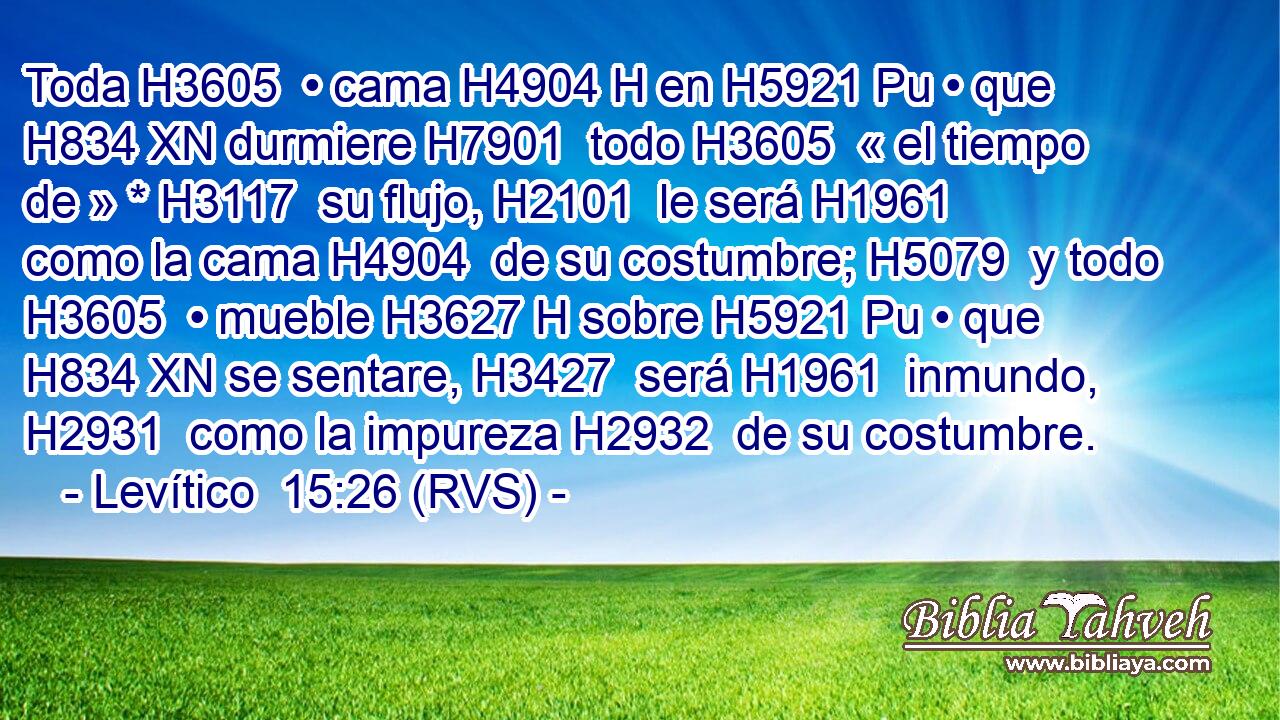 Toda H3605  • cama H4904 H en H5921 Pu • que H834 XN durmiere H7901  todo H3605  « el tiempo de » * H3117  su flujo, H2101  le será H1961  como la cama H4904  de su costumbre; H5079  y todo H3605  • mueble H3627 H sobre H5921 Pu • que H834 XN se sentare, H3427  será H1961  inmundo, H2931  como la impureza H2932  de su costumbre. 