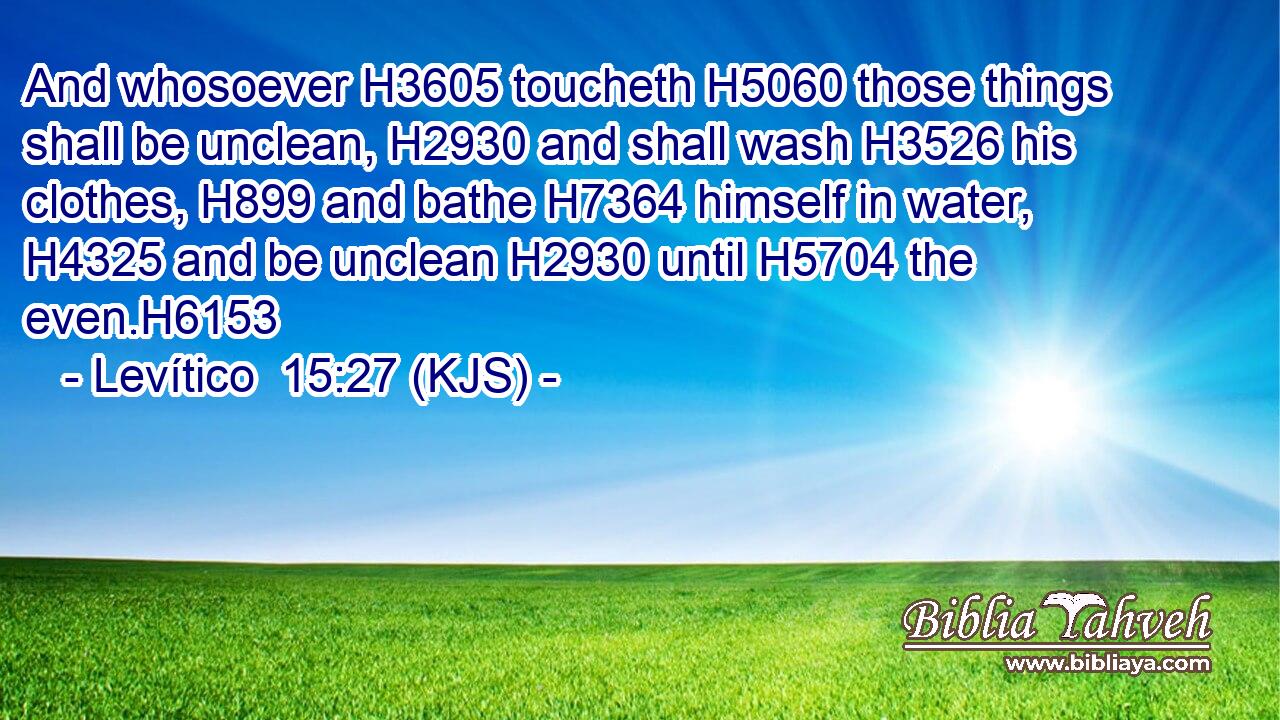 And whosoever H3605 toucheth H5060 those things shall be unclean, H2930 and shall wash H3526 his clothes, H899 and bathe H7364 himself in water, H4325 and be unclean H2930 until H5704 the even.H6153