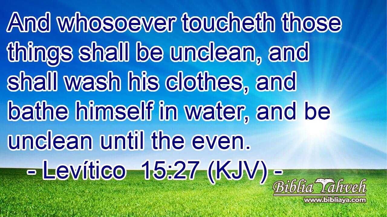 And whosoever toucheth those things shall be unclean, and shall wash his clothes, and bathe himself in water, and be unclean until the even.