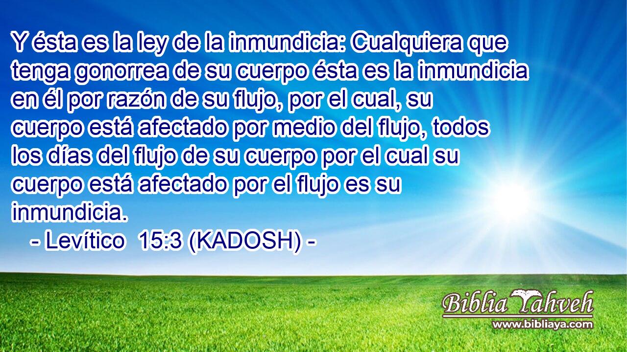  Y ésta es la ley de la inmundicia: Cualquiera que tenga gonorrea de su cuerpo ésta es la inmundicia en él por razón de su flujo, por el cual, su cuerpo está afectado por medio del flujo, todos los días del flujo de su cuerpo por el cual su cuerpo está afectado por el flujo es su inmundicia. 