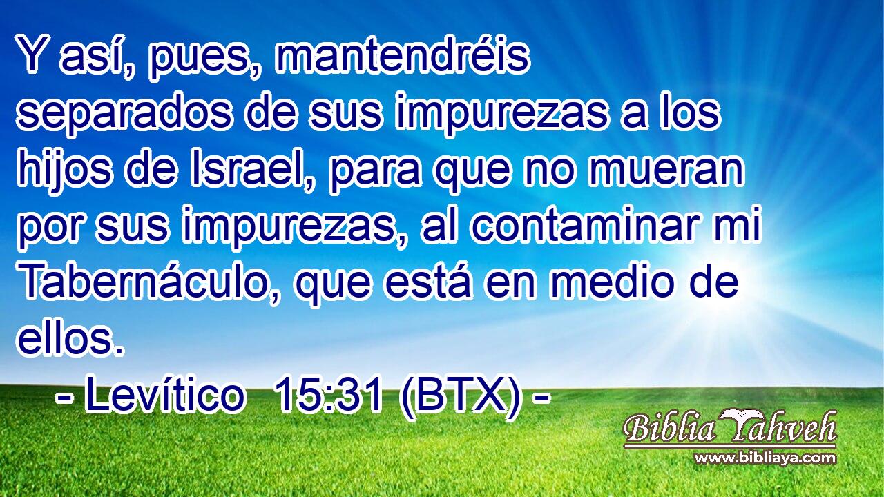 Y así, pues, mantendréis separados de sus impurezas a los hijos de Israel, para que no mueran por sus impurezas, al contaminar mi Tabernáculo, que está en medio de ellos.