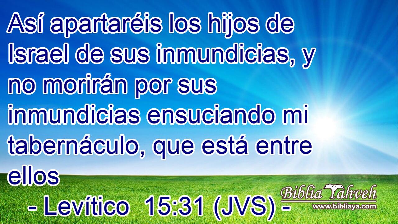Así apartaréis los hijos de Israel de sus inmundicias, y no morirán por sus inmundicias ensuciando mi tabernáculo, que está entre ellos