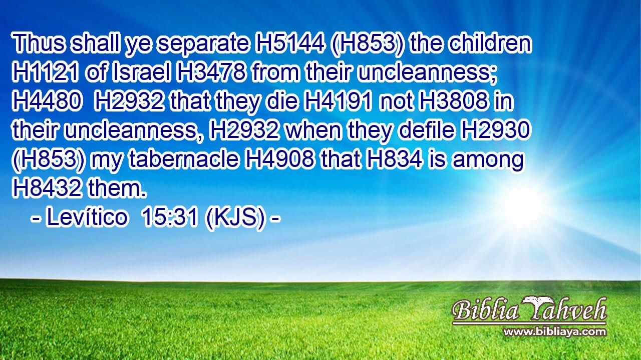 Thus shall ye separate H5144 (H853) the children H1121 of Israel H3478 from their uncleanness; H4480  H2932 that they die H4191 not H3808 in their uncleanness, H2932 when they defile H2930 (H853) my tabernacle H4908 that H834 is among H8432 them.