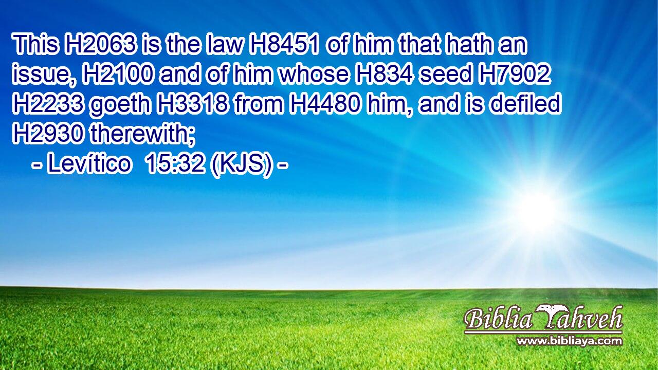 This H2063 is the law H8451 of him that hath an issue, H2100 and of him whose H834 seed H7902  H2233 goeth H3318 from H4480 him, and is defiled H2930 therewith;