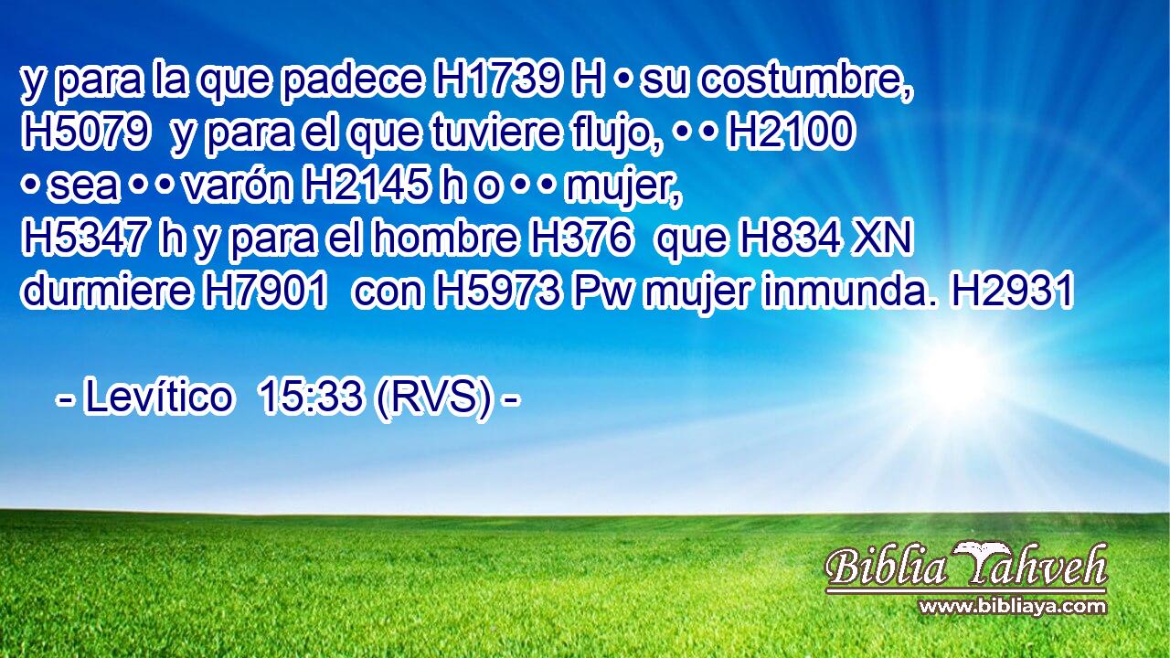y para la que padece H1739 H • su costumbre, H5079  y para el que tuviere flujo, • • H2100  • sea • • varón H2145 h o • • mujer, H5347 h y para el hombre H376  que H834 XN durmiere H7901  con H5973 Pw mujer inmunda. H2931  