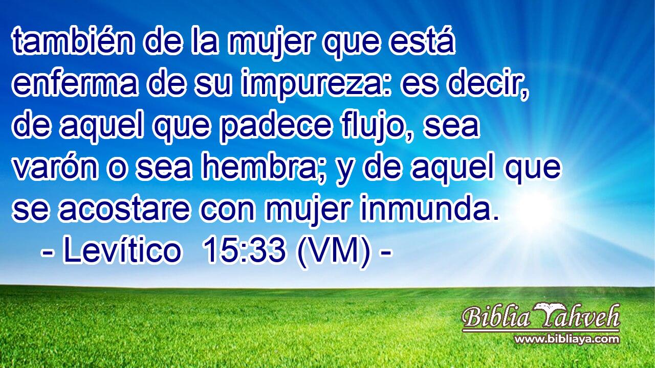  también de la mujer que está enferma de su impureza: es decir, de aquel que padece flujo, sea varón o sea hembra; y de aquel que se acostare con mujer inmunda. 