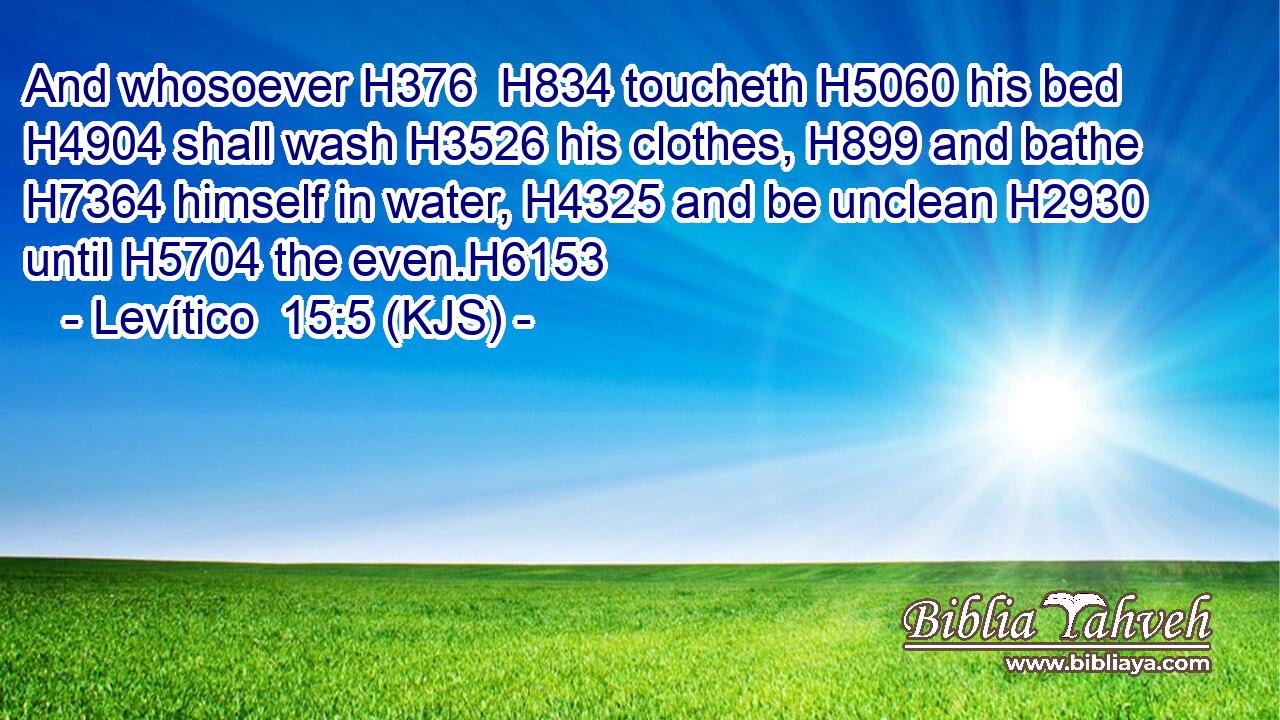 And whosoever H376  H834 toucheth H5060 his bed H4904 shall wash H3526 his clothes, H899 and bathe H7364 himself in water, H4325 and be unclean H2930 until H5704 the even.H6153