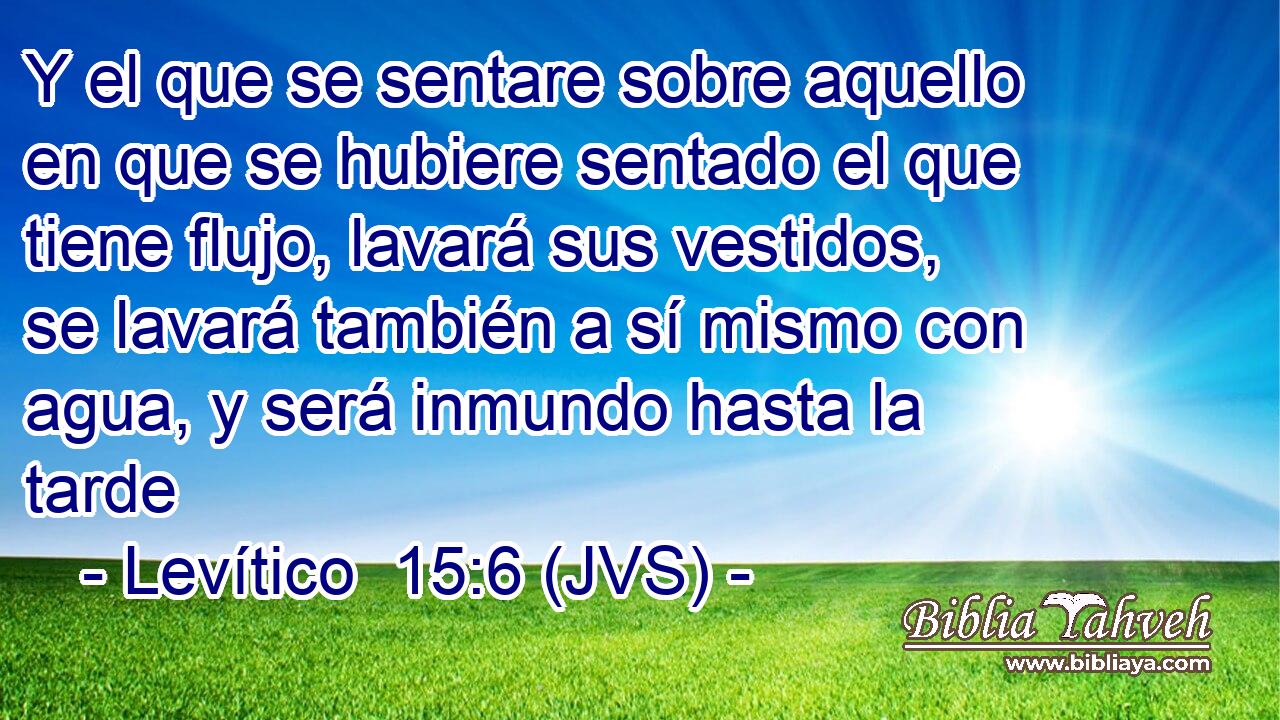 Y el que se sentare sobre aquello en que se hubiere sentado el que tiene flujo, lavará sus vestidos, se lavará también a sí mismo con agua, y será inmundo hasta la tarde