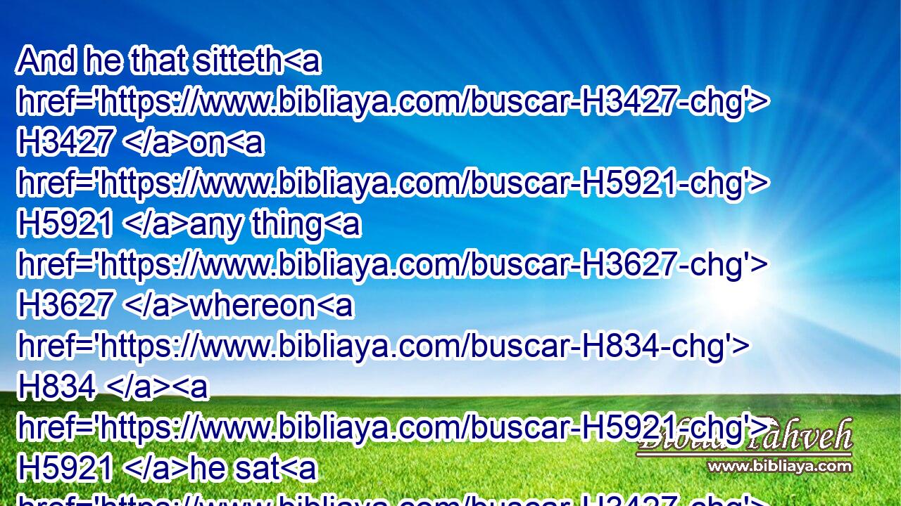 And he that sitteth H3427 on H5921 any thing H3627 whereon H834  H5921 he sat H3427 that hath the issue H2100 shall wash H3526 his clothes, H899 and bathe H7364 himself in water, H4325 and be unclean H2930 until H5704 the even.H6153