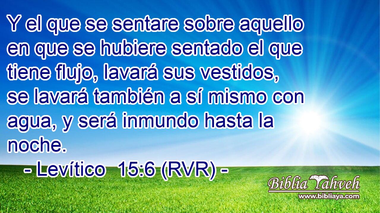 Y el que se sentare sobre aquello en que se hubiere sentado el que tiene flujo, lavará sus vestidos, se lavará también a sí mismo con agua, y será inmundo hasta la noche.