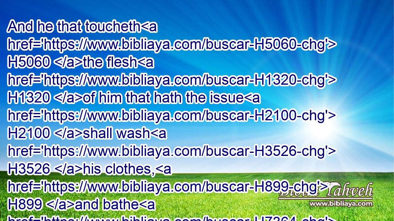 And he that toucheth H5060 the flesh H1320 of him that hath the issue H2100 shall wash H3526 his clothes, H899 and bathe H7364 himself in water, H4325 and be unclean H2930 until H5704 the even.H6153