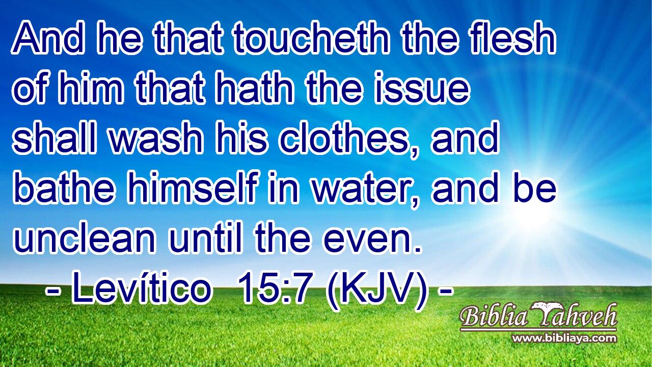 And he that toucheth the flesh of him that hath the issue shall wash his clothes, and bathe himself in water, and be unclean until the even.