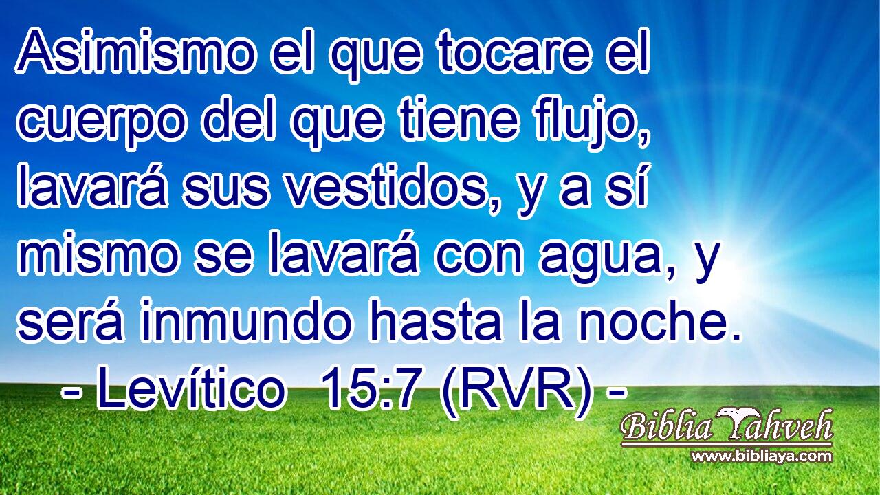 Asimismo el que tocare el cuerpo del que tiene flujo, lavará sus vestidos, y a sí mismo se lavará con agua, y será inmundo hasta la noche.