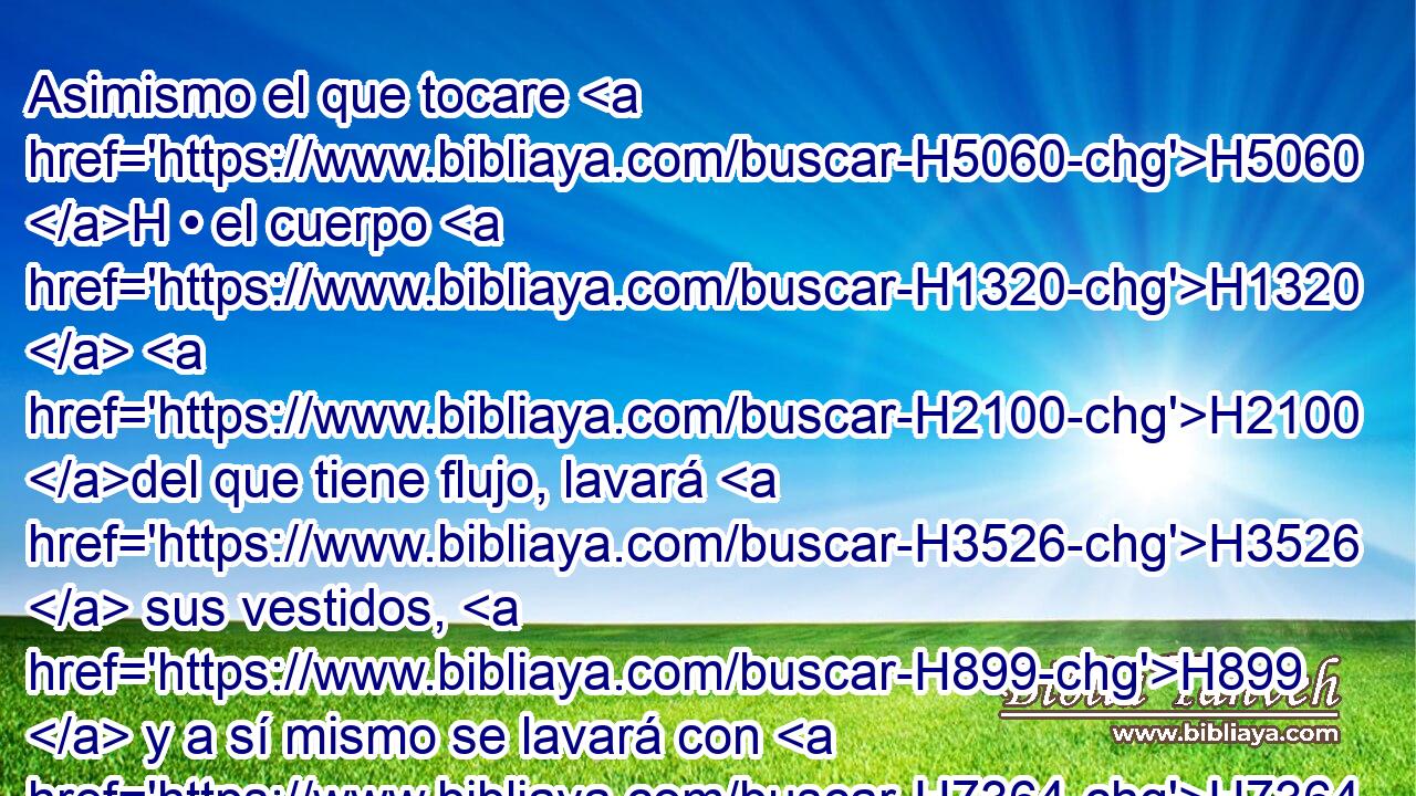 Asimismo el que tocare H5060 H • el cuerpo H1320  H2100 del que tiene flujo, lavará H3526  sus vestidos, H899  y a sí mismo se lavará con H7364 PB • agua, y H4325 Cc será inmundo hasta H2930 PD la H5704 XD H6153 noche. 