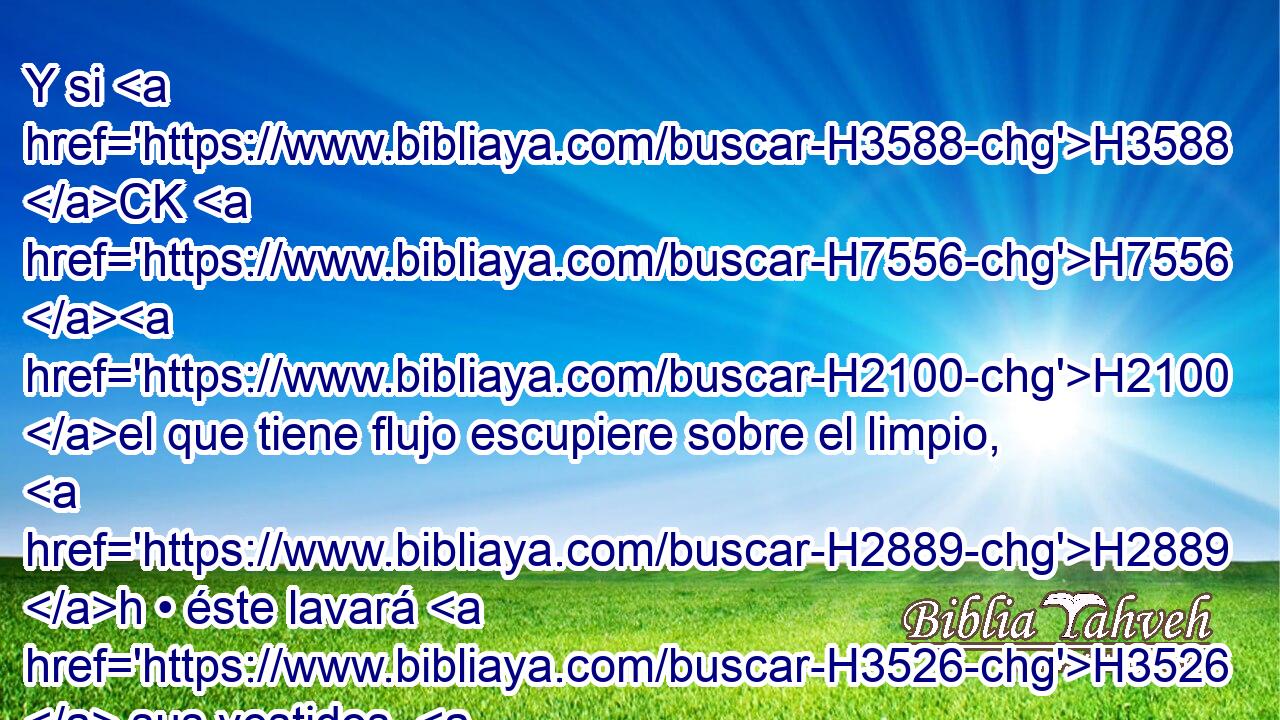 Y si H3588 CK H7556 H2100 el que tiene flujo escupiere sobre el limpio, H2889 h • éste lavará H3526  sus vestidos, H899  y después de haberse lavado con H7364 PB • agua, • H4325 Cc será inmundo hasta H2930 PD la H5704 XD H6153 noche. 