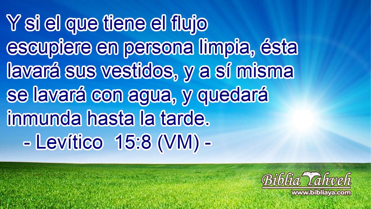  Y si el que tiene el flujo escupiere en persona limpia, ésta lavará sus vestidos, y a sí misma se lavará con agua, y quedará inmunda hasta la tarde. 