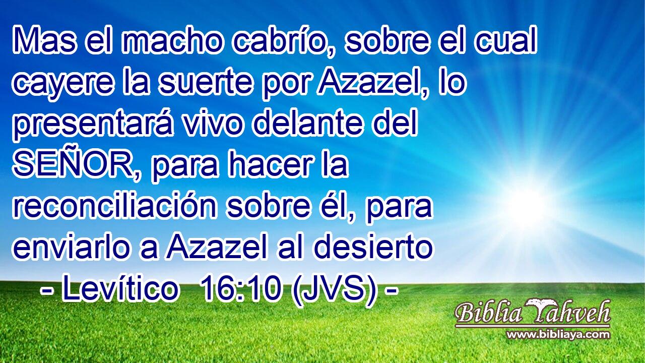 Mas el macho cabrío, sobre el cual cayere la suerte por Azazel, lo presentará vivo delante del SEÑOR, para hacer la reconciliación sobre él, para enviarlo a Azazel al desierto