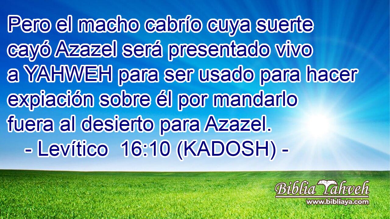  Pero el macho cabrío cuya suerte cayó Azazel será presentado vivo a YAHWEH para ser usado para hacer expiación sobre él por mandarlo fuera al desierto para Azazel. 