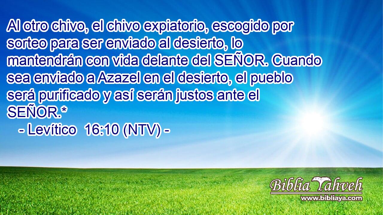 Al otro chivo, el chivo expiatorio, escogido por sorteo para ser enviado al desierto, lo mantendrán con vida delante del SEÑOR. Cuando sea enviado a Azazel en el desierto, el pueblo será purificado y así serán justos ante el SEÑOR.*