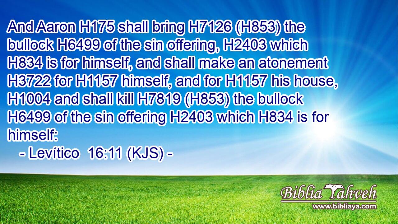 And Aaron H175 shall bring H7126 (H853) the bullock H6499 of the sin offering, H2403 which H834 is for himself, and shall make an atonement H3722 for H1157 himself, and for H1157 his house, H1004 and shall kill H7819 (H853) the bullock H6499 of the sin offering H2403 which H834 is for himself: